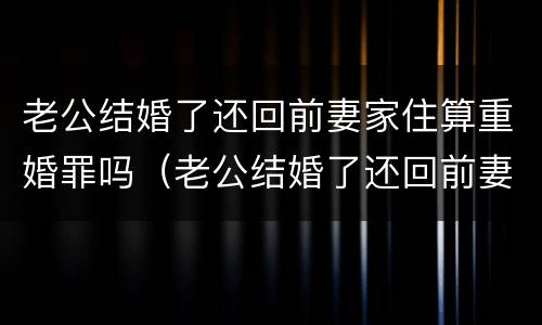 老公结婚了还回前妻家住算重婚罪吗（老公结婚了还回前妻家住算重婚罪吗知乎）