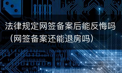 法律规定网签备案后能反悔吗（网签备案还能退房吗）