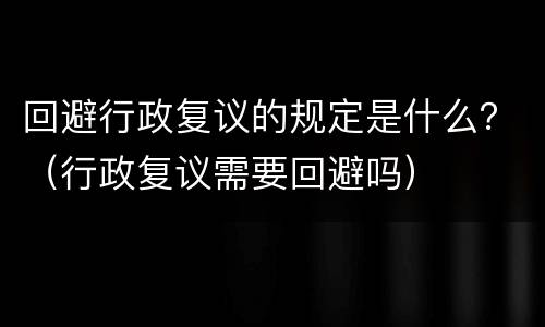 回避行政复议的规定是什么？（行政复议需要回避吗）