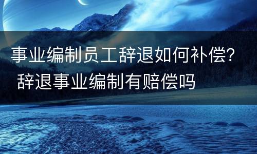 事业编制员工辞退如何补偿？ 辞退事业编制有赔偿吗