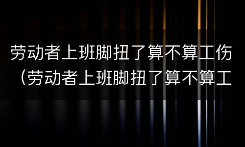 劳动者上班脚扭了算不算工伤（劳动者上班脚扭了算不算工伤事故）