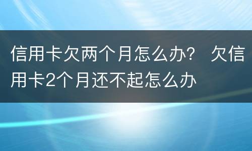 信用卡欠两个月怎么办？ 欠信用卡2个月还不起怎么办
