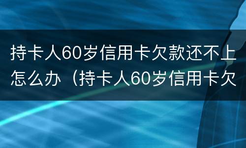 持卡人60岁信用卡欠款还不上怎么办（持卡人60岁信用卡欠款还不上怎么办呢）