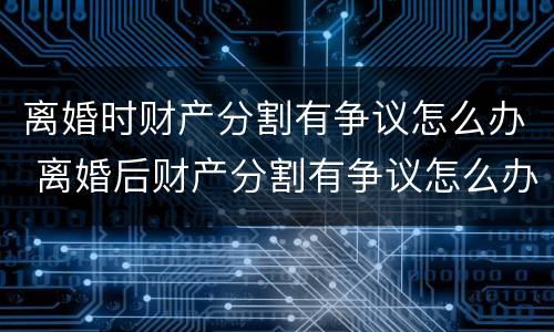 离婚时财产分割有争议怎么办 离婚后财产分割有争议怎么办