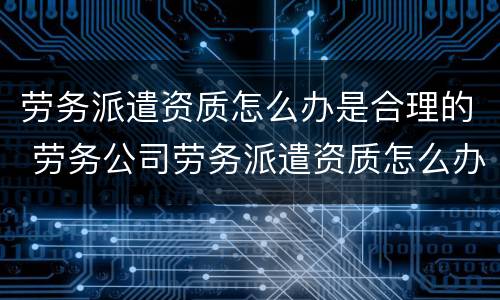 劳务派遣资质怎么办是合理的 劳务公司劳务派遣资质怎么办