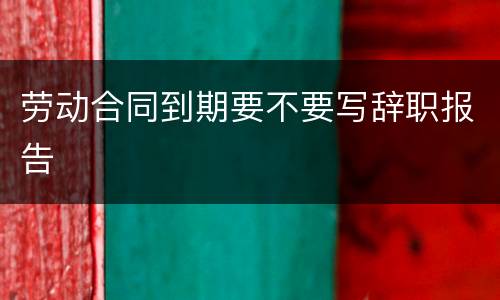 劳动合同到期要不要写辞职报告