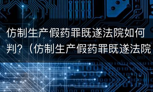 仿制生产假药罪既遂法院如何判?（仿制生产假药罪既遂法院如何判决）