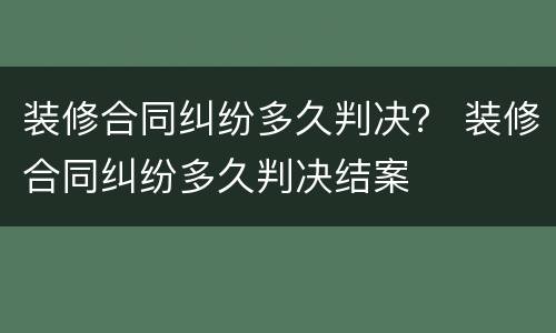 装修合同纠纷多久判决？ 装修合同纠纷多久判决结案