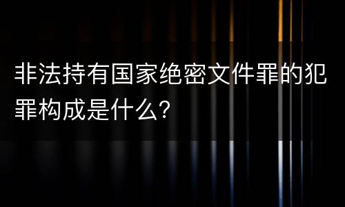 非法持有国家绝密文件罪的犯罪构成是什么？