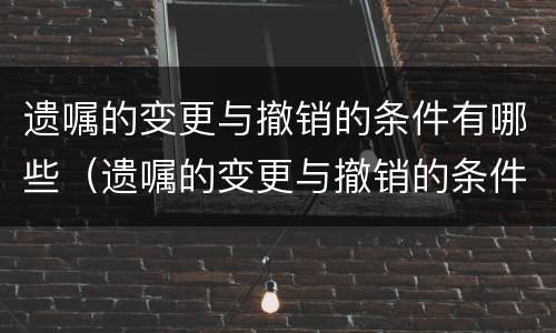 遗嘱的变更与撤销的条件有哪些（遗嘱的变更与撤销的条件有哪些规定）
