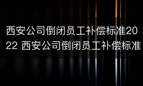西安公司倒闭员工补偿标准2022 西安公司倒闭员工补偿标准2022年