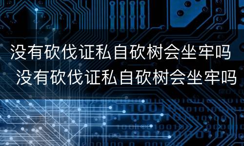 没有砍伐证私自砍树会坐牢吗 没有砍伐证私自砍树会坐牢吗判几年