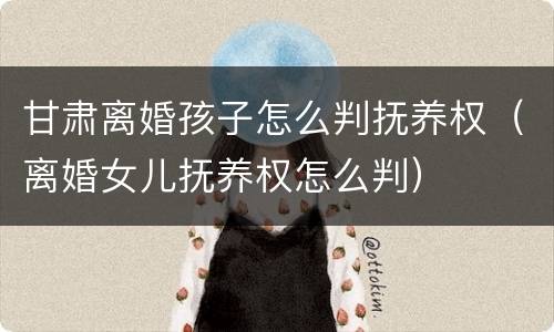 甘肃离婚孩子怎么判抚养权（离婚女儿抚养权怎么判）