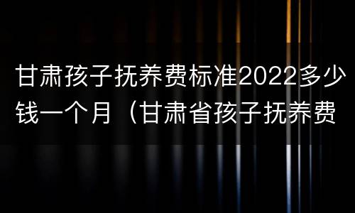 甘肃孩子抚养费标准2022多少钱一个月（甘肃省孩子抚养费标准）