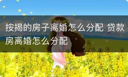 按揭的房子离婚怎么分配 贷款房离婚怎么分配