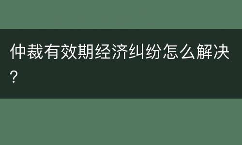仲裁有效期经济纠纷怎么解决？