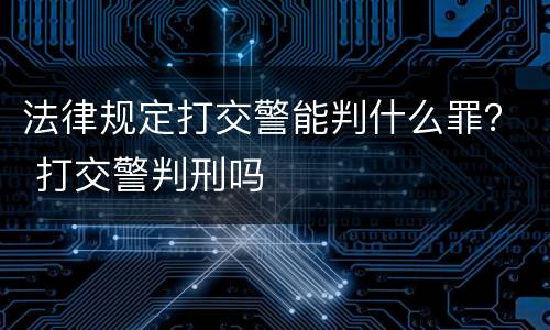 法律规定打交警能判什么罪？ 打交警判刑吗