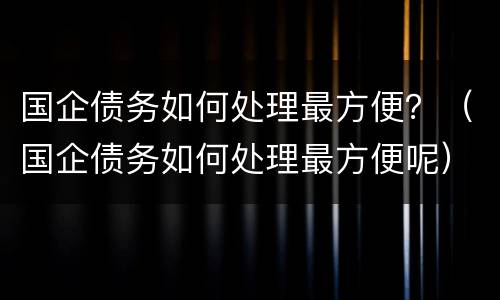 国企债务如何处理最方便？（国企债务如何处理最方便呢）
