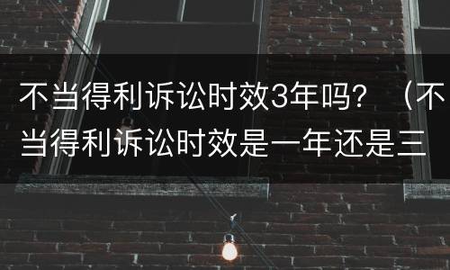 不当得利诉讼时效3年吗？（不当得利诉讼时效是一年还是三年）