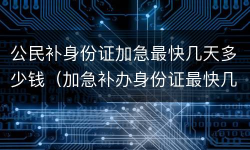 公民补身份证加急最快几天多少钱（加急补办身份证最快几天、多少钱）