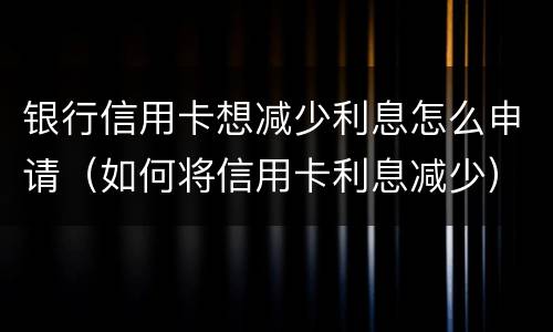 银行信用卡想减少利息怎么申请（如何将信用卡利息减少）