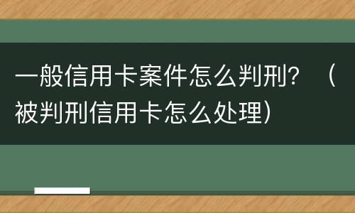 一般信用卡案件怎么判刑？（被判刑信用卡怎么处理）