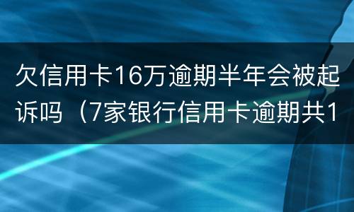 欠信用卡16万逾期半年会被起诉吗（7家银行信用卡逾期共15万,还不起能判几年?）