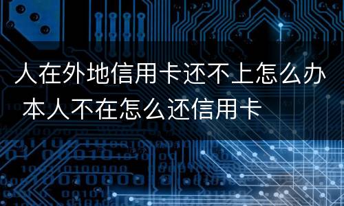 人在外地信用卡还不上怎么办 本人不在怎么还信用卡