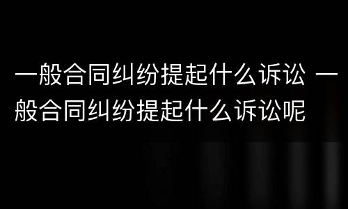 一般合同纠纷提起什么诉讼 一般合同纠纷提起什么诉讼呢