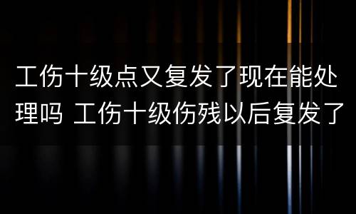 工伤十级点又复发了现在能处理吗 工伤十级伤残以后复发了怎么办