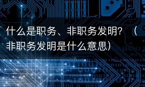 什么是职务、非职务发明？（非职务发明是什么意思）
