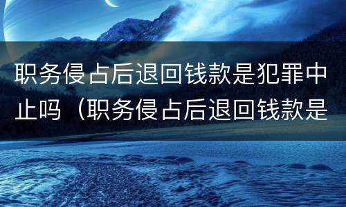 职务侵占后退回钱款是犯罪中止吗（职务侵占后退回钱款是犯罪中止吗为什么）