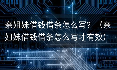 亲姐妹借钱借条怎么写？（亲姐妹借钱借条怎么写才有效）
