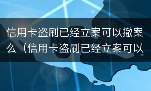 信用卡盗刷已经立案可以撤案么（信用卡盗刷已经立案可以撤案么吗）
