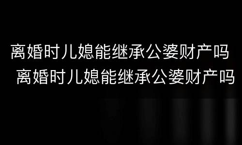 离婚时儿媳能继承公婆财产吗 离婚时儿媳能继承公婆财产吗