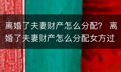 离婚了夫妻财产怎么分配？ 离婚了夫妻财产怎么分配女方过错方