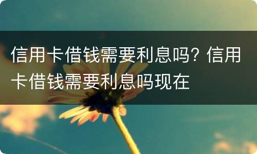 信用卡借钱需要利息吗? 信用卡借钱需要利息吗现在