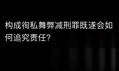 构成徇私舞弊减刑罪既遂会如何追究责任？