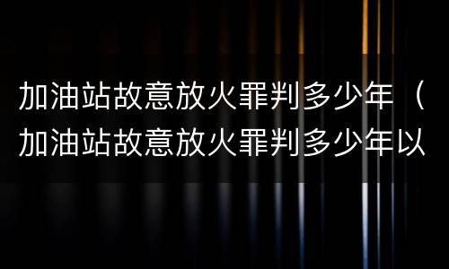 加油站故意放火罪判多少年（加油站故意放火罪判多少年以上）