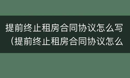 提前终止租房合同协议怎么写（提前终止租房合同协议怎么写范本）