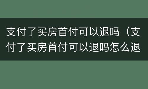 支付了买房首付可以退吗（支付了买房首付可以退吗怎么退）
