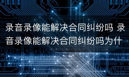 录音录像能解决合同纠纷吗 录音录像能解决合同纠纷吗为什么