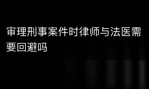 审理刑事案件时律师与法医需要回避吗
