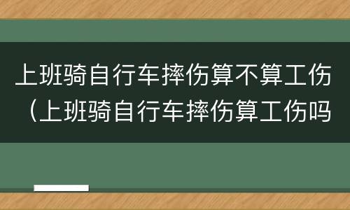上班骑自行车摔伤算不算工伤（上班骑自行车摔伤算工伤吗）