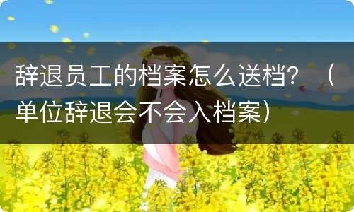 辞退员工的档案怎么送档？（单位辞退会不会入档案）