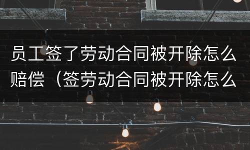 员工签了劳动合同被开除怎么赔偿（签劳动合同被开除怎么赔钱）