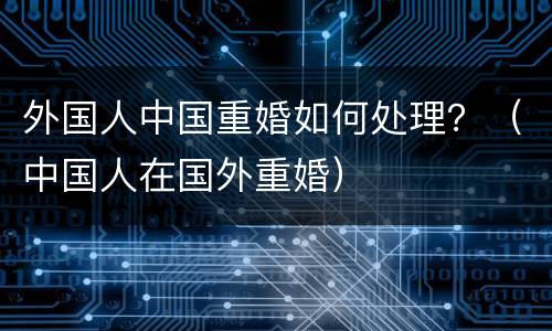外国人中国重婚如何处理？（中国人在国外重婚）
