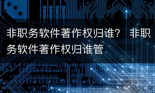 非职务软件著作权归谁？ 非职务软件著作权归谁管