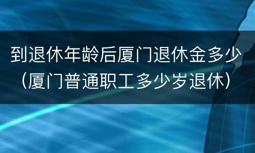 到退休年龄后厦门退休金多少（厦门普通职工多少岁退休）