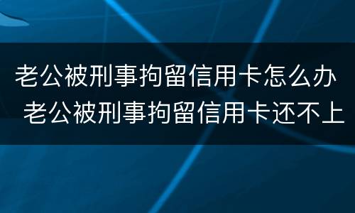 老公被刑事拘留信用卡怎么办 老公被刑事拘留信用卡还不上怎么办
